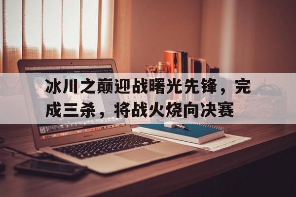 冰川之巅迎战曙光先锋，完成三杀，将战火烧向决赛
